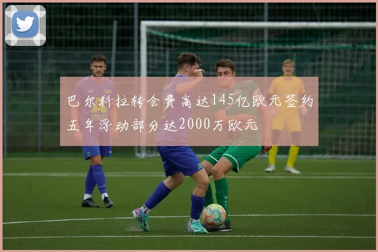 巴尔科拉转会费高达145亿欧元签约五年浮动部分达2000万欧元