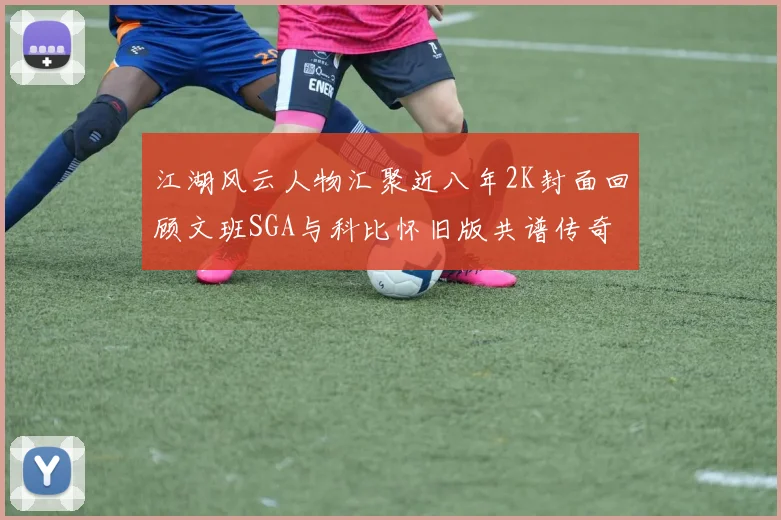 江湖风云人物汇聚近八年2K封面回顾文班SGA与科比怀旧版共谱传奇